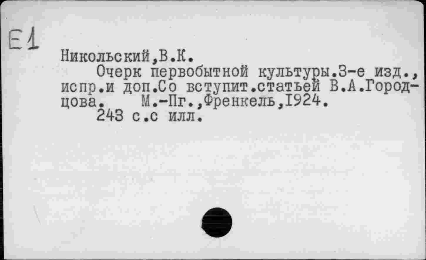 ﻿Никольский,В.К.
Очерк первобытной культуры.3-є изд., испр.и доп.Со вступит.статьей В.А.Город-цова. М.-Пг.,Френкель,1924.
243 с.с илл.